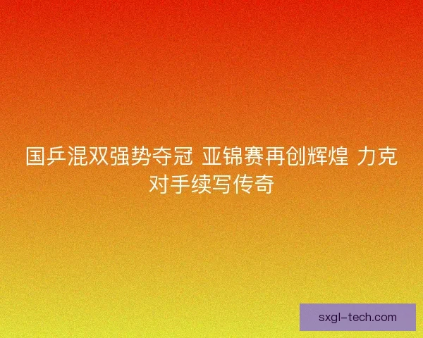 国乒混双强势夺冠 亚锦赛再创辉煌 力克对手续写传奇