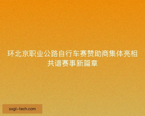 环北京职业公路自行车赛赞助商集体亮相共谱赛事新篇章