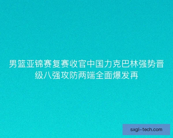 男篮亚锦赛复赛收官中国力克巴林强势晋级八强攻防两端全面爆发再