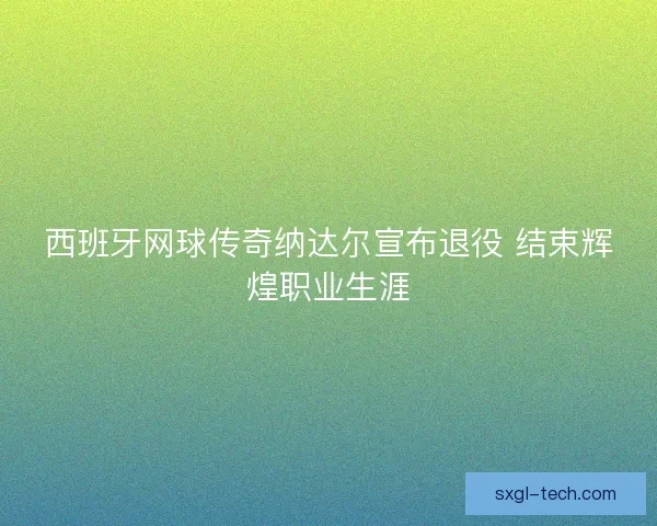 西班牙网球传奇纳达尔宣布退役 结束辉煌职业生涯