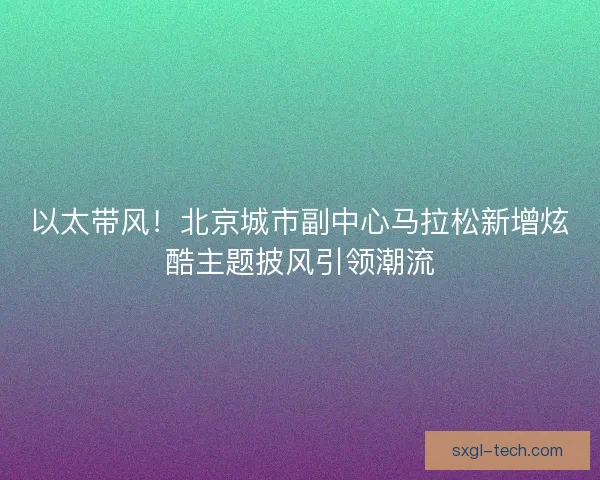 以太带风！北京城市副中心马拉松新增炫酷主题披风引领潮流