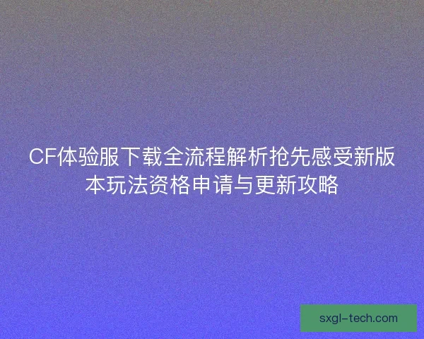 CF体验服下载全流程解析抢先感受新版本玩法资格申请与更新攻略