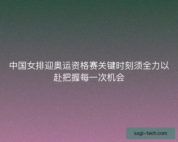 中国女排迎奥运资格赛关键时刻须全力以赴把握每一次机会