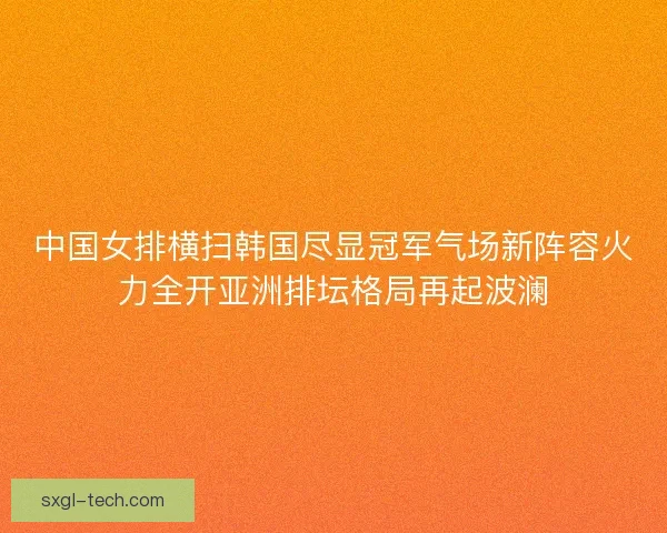 中国女排横扫韩国尽显冠军气场新阵容火力全开亚洲排坛格局再起波澜